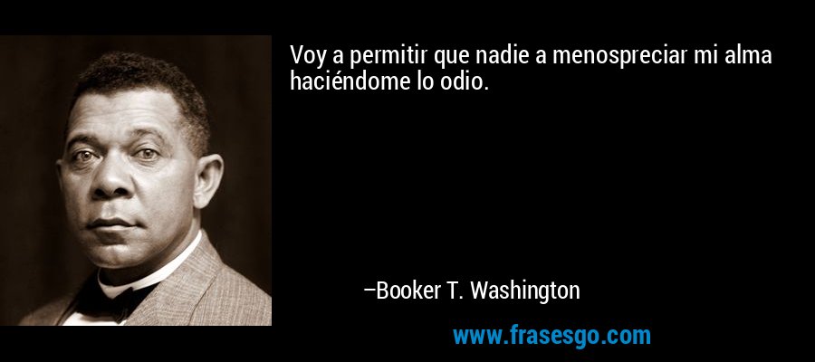 Voy a permitir que nadie a menospreciar mi alma haciéndome lo odio. – Booker T. Washington