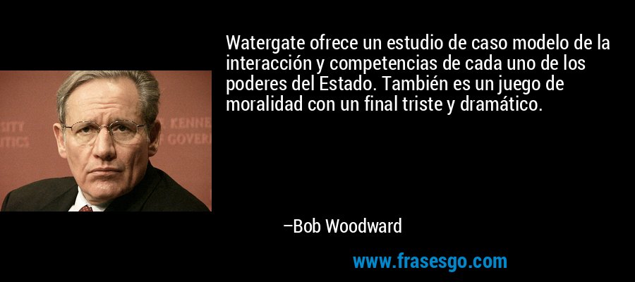 Watergate ofrece un estudio de caso modelo de la interacción y competencias de cada uno de los poderes del Estado. También es un juego de moralidad con un final triste y dramático. – Bob Woodward
