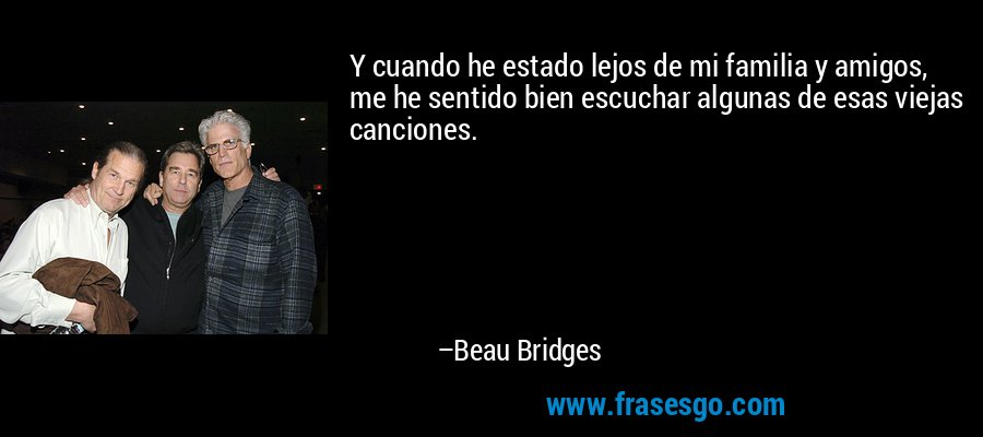 Y cuando he estado lejos de mi familia y amigos, me he sentido bien escuchar algunas de esas viejas canciones. – Beau Bridges