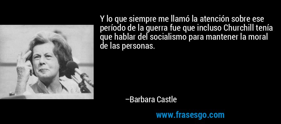 Y lo que siempre me llamó la atención sobre ese período de la guerra fue que incluso Churchill tenía que hablar del socialismo para mantener la moral de las personas. – Barbara Castle