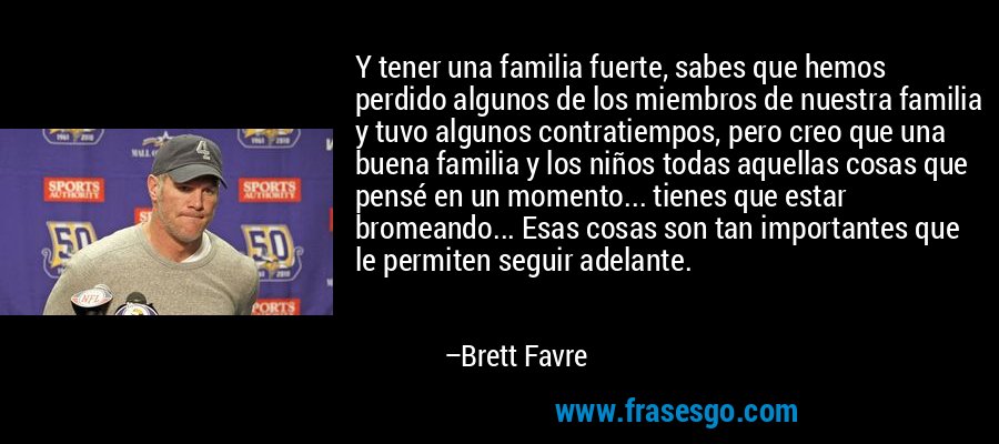 Y tener una familia fuerte, sabes que hemos perdido algunos de los miembros de nuestra familia y tuvo algunos contratiempos, pero creo que una buena familia y los niños todas aquellas cosas que pensé en un momento... tienes que estar bromeando... Esas cosas son tan importantes que le permiten seguir adelante. – Brett Favre