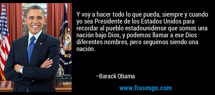 Y voy a hacer todo lo que pueda, siempre y cuando yo sea Presidente de los Estados Unidos para recordar al pueblo estadounidense que somos una nación bajo Dios, y podemos llamar a ese Dios diferentes nombres, pero seguimos siendo una nación. – Barack Obama