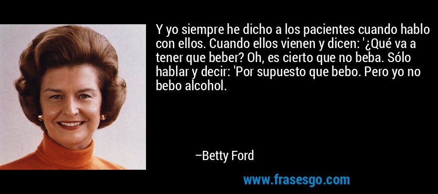 Y yo siempre he dicho a los pacientes cuando hablo con ellos. Cuando ellos vienen y dicen: '¿Qué va a tener que beber? Oh, es cierto que no beba. Sólo hablar y decir: 'Por supuesto que bebo. Pero yo no bebo alcohol. – Betty Ford