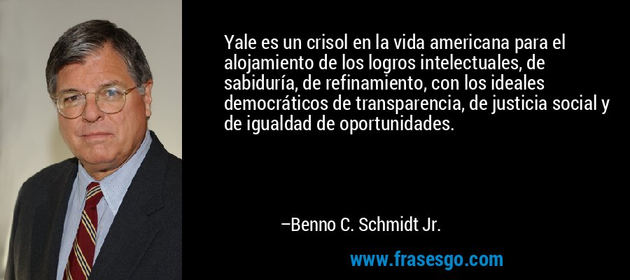 Yale es un crisol en la vida americana para el alojamiento de los logros intelectuales, de sabiduría, de refinamiento, con los ideales democráticos de transparencia, de justicia social y de igualdad de oportunidades. – Benno C. Schmidt Jr.
