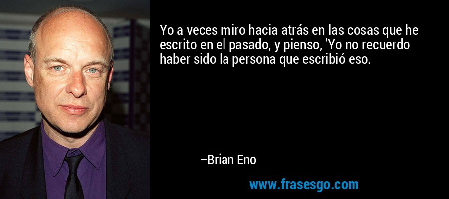 Yo a veces miro hacia atrás en las cosas que he escrito en el pasado, y pienso, 'Yo no recuerdo haber sido la persona que escribió eso. – Brian Eno