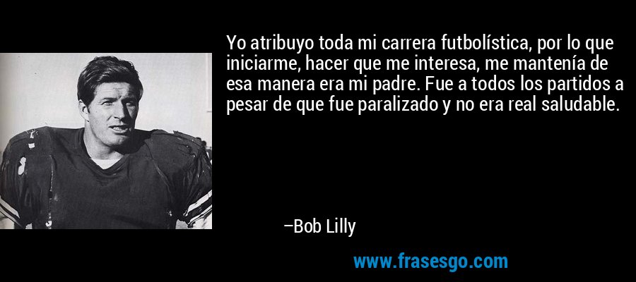 Yo atribuyo toda mi carrera futbolística, por lo que iniciarme, hacer que me interesa, me mantenía de esa manera era mi padre. Fue a todos los partidos a pesar de que fue paralizado y no era real saludable. – Bob Lilly