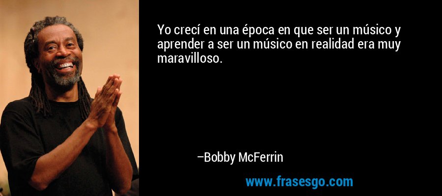 Yo crecí en una época en que ser un músico y aprender a ser un músico en realidad era muy maravilloso. – Bobby McFerrin