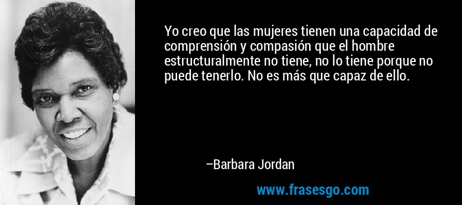 Yo creo que las mujeres tienen una capacidad de comprensión y compasión que el hombre estructuralmente no tiene, no lo tiene porque no puede tenerlo. No es más que capaz de ello. – Barbara Jordan