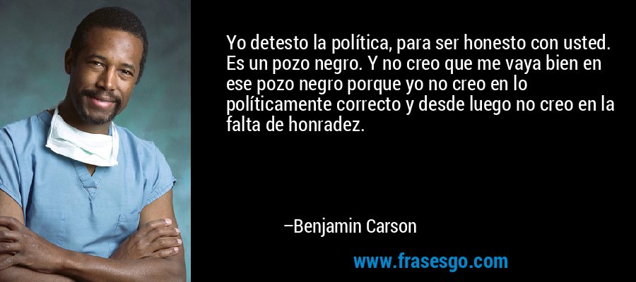 Yo detesto la política, para ser honesto con usted. Es un pozo negro. Y no creo que me vaya bien en ese pozo negro porque yo no creo en lo políticamente correcto y desde luego no creo en la falta de honradez. – Benjamin Carson