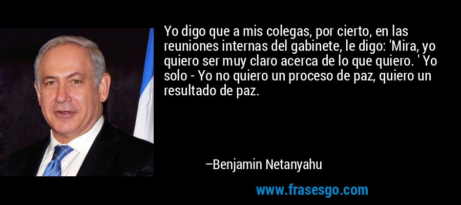 Yo digo que a mis colegas, por cierto, en las reuniones internas del gabinete, le digo: 'Mira, yo quiero ser muy claro acerca de lo que quiero. ' Yo solo - Yo no quiero un proceso de paz, quiero un resultado de paz. – Benjamin Netanyahu