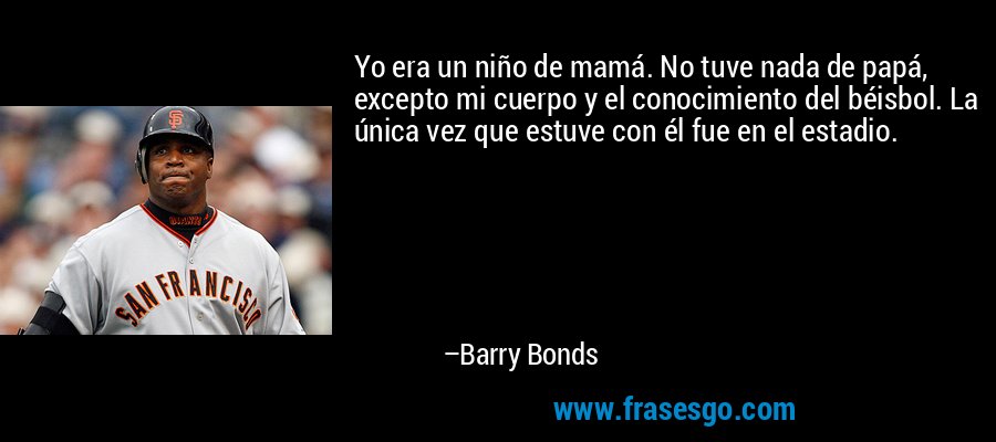 Yo era un niño de mamá. No tuve nada de papá, excepto mi cuerpo y el conocimiento del béisbol. La única vez que estuve con él fue en el estadio. – Barry Bonds