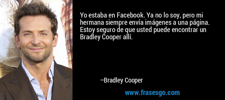 Yo estaba en Facebook. Ya no lo soy, pero mi hermana siempre envía imágenes a una página. Estoy seguro de que usted puede encontrar un Bradley Cooper allí. – Bradley Cooper