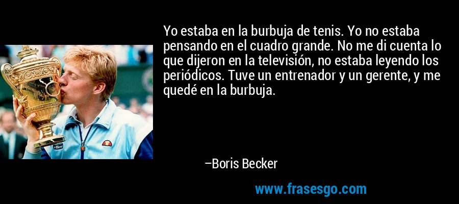 Yo estaba en la burbuja de tenis. Yo no estaba pensando en el cuadro grande. No me di cuenta lo que dijeron en la televisión, no estaba leyendo los periódicos. Tuve un entrenador y un gerente, y me quedé en la burbuja. – Boris Becker