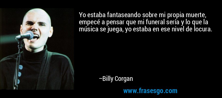 Yo estaba fantaseando sobre mi propia muerte, empecé a pensar que mi funeral sería y lo que la música se juega, yo estaba en ese nivel de locura. – Billy Corgan