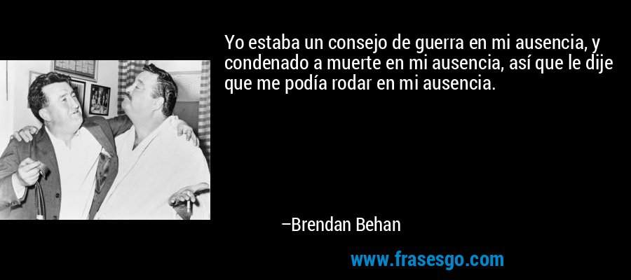 Yo estaba un consejo de guerra en mi ausencia, y condenado a muerte en mi ausencia, así que le dije que me podía rodar en mi ausencia. – Brendan Behan