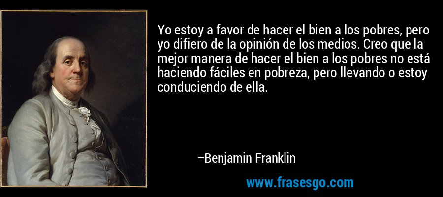 Yo estoy a favor de hacer el bien a los pobres, pero yo difiero de la opinión de los medios. Creo que la mejor manera de hacer el bien a los pobres no está haciendo fáciles en pobreza, pero llevando o estoy conduciendo de ella. – Benjamin Franklin