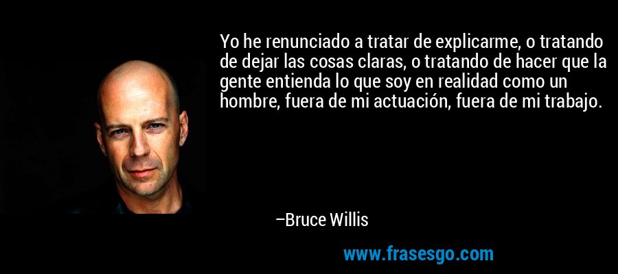Yo he renunciado a tratar de explicarme, o tratando de dejar las cosas claras, o tratando de hacer que la gente entienda lo que soy en realidad como un hombre, fuera de mi actuación, fuera de mi trabajo. – Bruce Willis