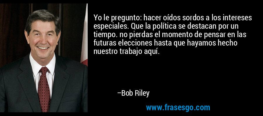 Yo le pregunto: hacer oídos sordos a los intereses especiales. Que la política se destacan por un tiempo. no pierdas el momento de pensar en las futuras elecciones hasta que hayamos hecho nuestro trabajo aquí. – Bob Riley