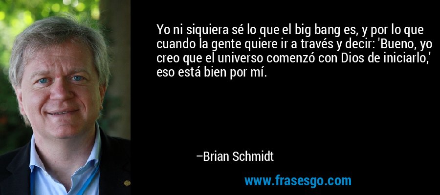 Yo ni siquiera sé lo que el big bang es, y por lo que cuando la gente quiere ir a través y decir: 'Bueno, yo creo que el universo comenzó con Dios de iniciarlo,' eso está bien por mí. – Brian Schmidt