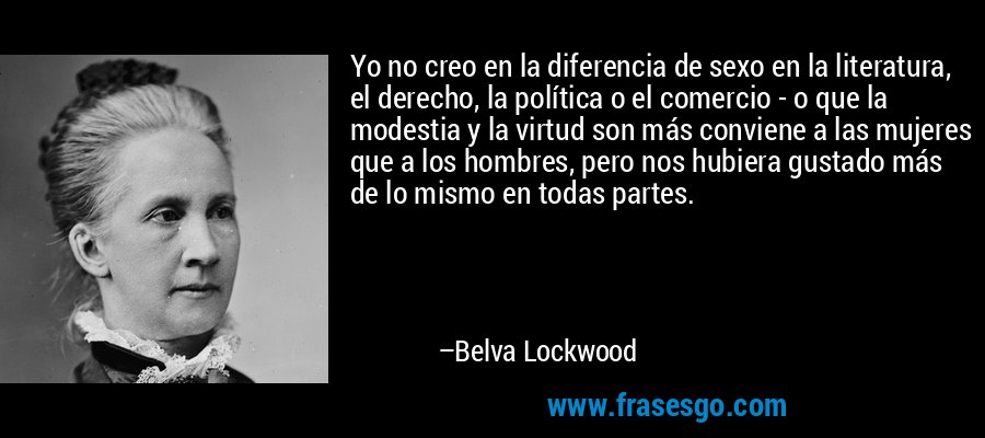 Yo no creo en la diferencia de sexo en la literatura, el derecho, la política o el comercio - o que la modestia y la virtud son más conviene a las mujeres que a los hombres, pero nos hubiera gustado más de lo mismo en todas partes. – Belva Lockwood