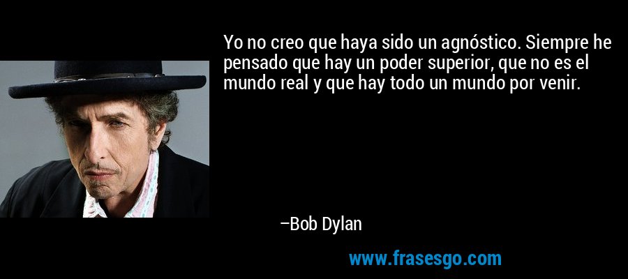 Yo no creo que haya sido un agnóstico. Siempre he pensado que hay un poder superior, que no es el mundo real y que hay todo un mundo por venir. – Bob Dylan