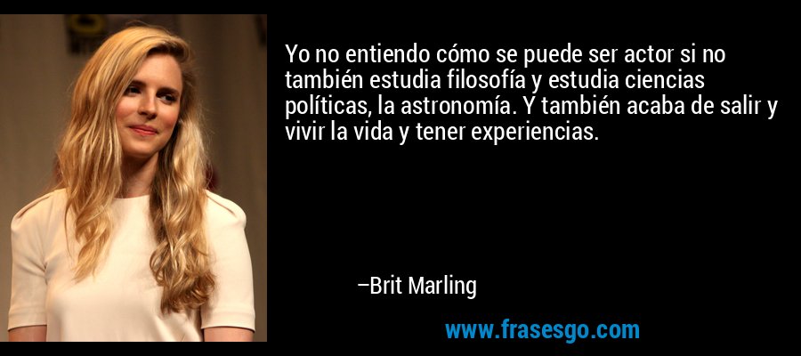 Yo no entiendo cómo se puede ser actor si no también estudia filosofía y estudia ciencias políticas, la astronomía. Y también acaba de salir y vivir la vida y tener experiencias. – Brit Marling