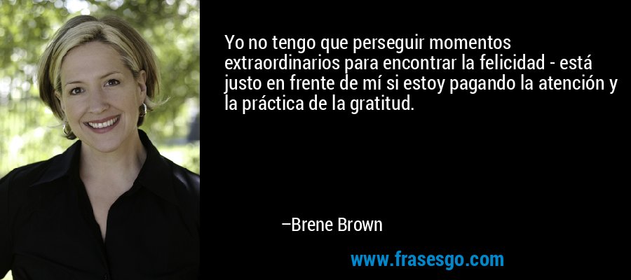 Yo no tengo que perseguir momentos extraordinarios para encontrar la felicidad - está justo en frente de mí si estoy pagando la atención y la práctica de la gratitud. – Brene Brown