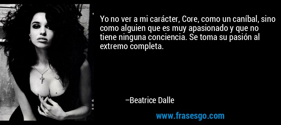 Yo no ver a mi carácter, Core, como un caníbal, sino como alguien que es muy apasionado y que no tiene ninguna conciencia. Se toma su pasión al extremo completa. – Beatrice Dalle