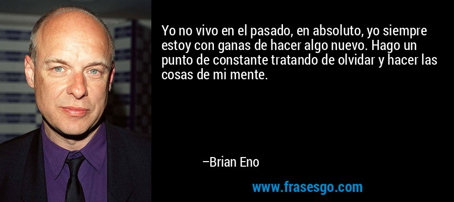 Yo no vivo en el pasado, en absoluto, yo siempre estoy con ganas de hacer algo nuevo. Hago un punto de constante tratando de olvidar y hacer las cosas de mi mente. – Brian Eno