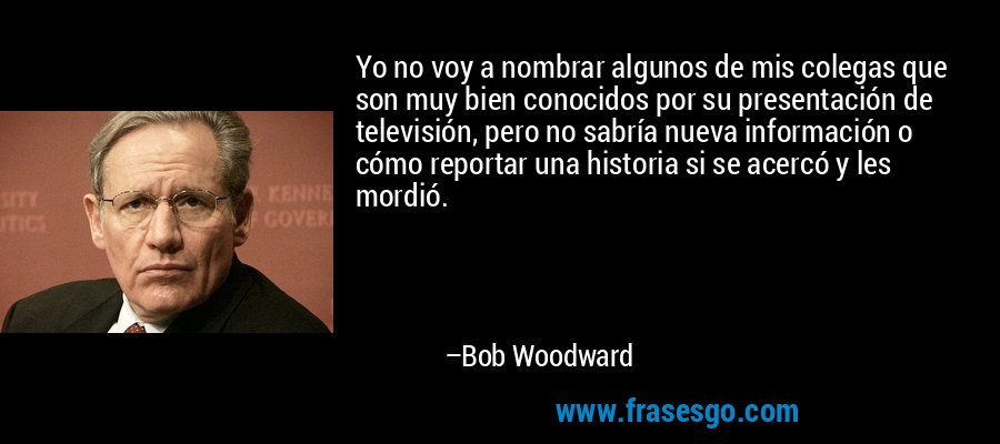 Yo no voy a nombrar algunos de mis colegas que son muy bien conocidos por su presentación de televisión, pero no sabría nueva información o cómo reportar una historia si se acercó y les mordió. – Bob Woodward