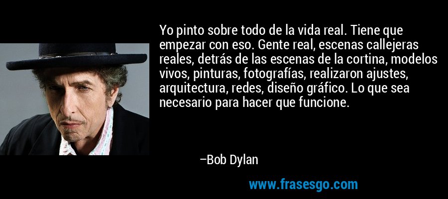 Yo pinto sobre todo de la vida real. Tiene que empezar con eso. Gente real, escenas callejeras reales, detrás de las escenas de la cortina, modelos vivos, pinturas, fotografías, realizaron ajustes, arquitectura, redes, diseño gráfico. Lo que sea necesario para hacer que funcione. – Bob Dylan
