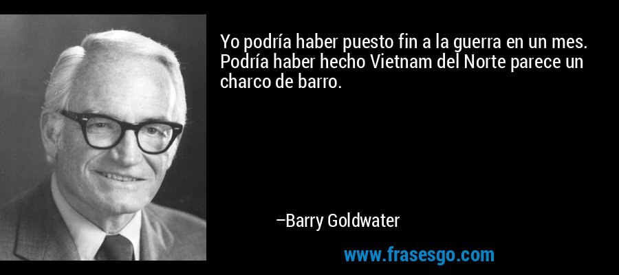 Yo podría haber puesto fin a la guerra en un mes. Podría haber hecho Vietnam del Norte parece un charco de barro. – Barry Goldwater