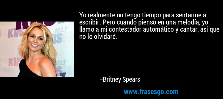 Yo realmente no tengo tiempo para sentarme a escribir. Pero cuando pienso en una melodía, yo llamo a mi contestador automático y cantar, así que no lo olvidaré. – Britney Spears