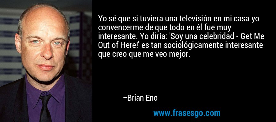 Yo sé que si tuviera una televisión en mi casa yo convencerme de que todo en él fue muy interesante. Yo diría: 'Soy una celebridad - Get Me Out of Here!' es tan sociológicamente interesante que creo que me veo mejor. – Brian Eno