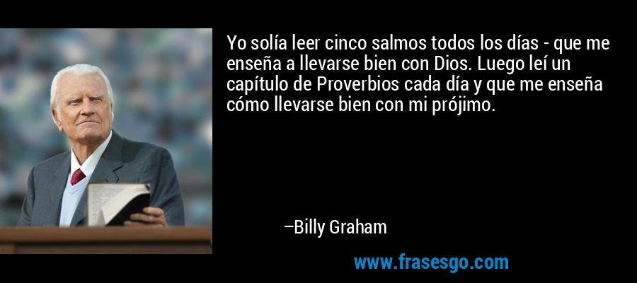 Yo solía leer cinco salmos todos los días - que me enseña a llevarse bien con Dios. Luego leí un capítulo de Proverbios cada día y que me enseña cómo llevarse bien con mi prójimo. – Billy Graham