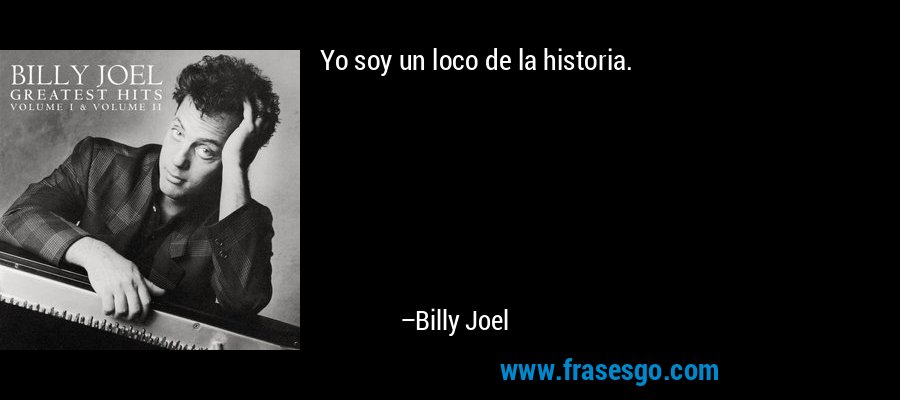 Yo soy un loco de la historia. – Billy Joel