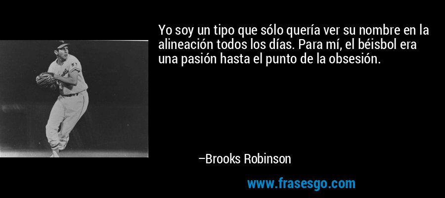 Yo soy un tipo que sólo quería ver su nombre en la alineación todos los días. Para mí, el béisbol era una pasión hasta el punto de la obsesión. – Brooks Robinson