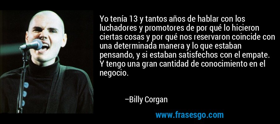 Yo tenía 13 y tantos años de hablar con los luchadores y promotores de por qué lo hicieron ciertas cosas y por qué nos reservaron coincide con una determinada manera y lo que estaban pensando, y si estaban satisfechos con el empate. Y tengo una gran cantidad de conocimiento en el negocio. – Billy Corgan