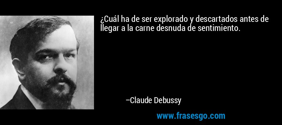 ¿Cuál ha de ser explorado y descartados antes de llegar a la carne desnuda de sentimiento. – Claude Debussy