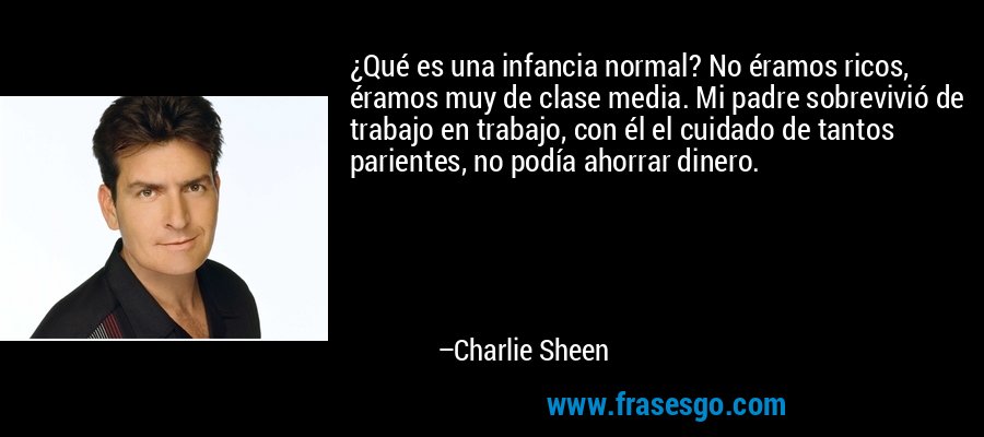 ¿Qué es una infancia normal? No éramos ricos, éramos muy de clase media. Mi padre sobrevivió de trabajo en trabajo, con él el cuidado de tantos parientes, no podía ahorrar dinero. – Charlie Sheen