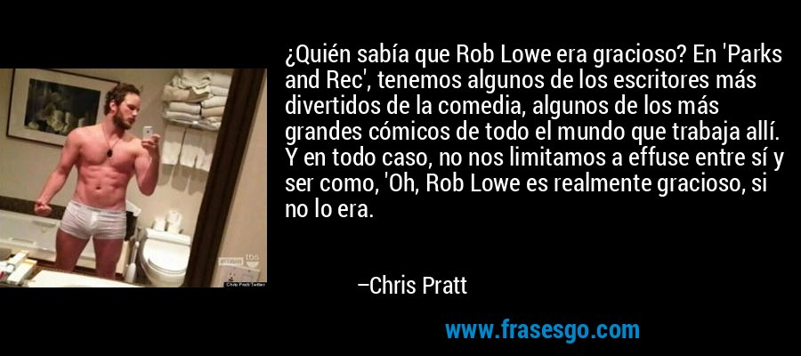 ¿Quién sabía que Rob Lowe era gracioso? En 'Parks and Rec', tenemos algunos de los escritores más divertidos de la comedia, algunos de los más grandes cómicos de todo el mundo que trabaja allí. Y en todo caso, no nos limitamos a effuse entre sí y ser como, 'Oh, Rob Lowe es realmente gracioso, si no lo era. – Chris Pratt