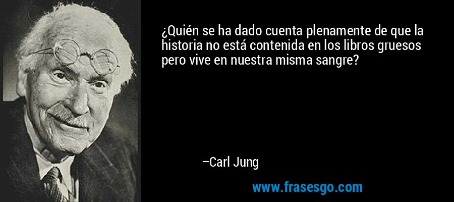 ¿Quién se ha dado cuenta plenamente de que la historia no está contenida en los libros gruesos pero vive en nuestra misma sangre? – Carl Jung