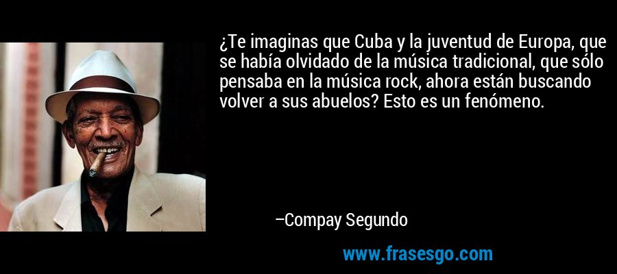 ¿Te imaginas que Cuba y la juventud de Europa, que se había olvidado de la música tradicional, que sólo pensaba en la música rock, ahora están buscando volver a sus abuelos? Esto es un fenómeno. – Compay Segundo