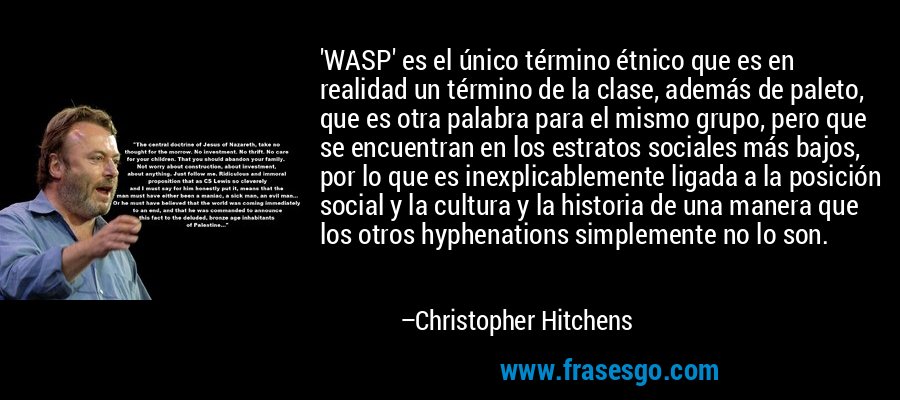 'WASP' es el único término étnico que es en realidad un término de la clase, además de paleto, que es otra palabra para el mismo grupo, pero que se encuentran en los estratos sociales más bajos, por lo que es inexplicablemente ligada a la posición social y la cultura y la historia de una manera que los otros hyphenations simplemente no lo son. – Christopher Hitchens