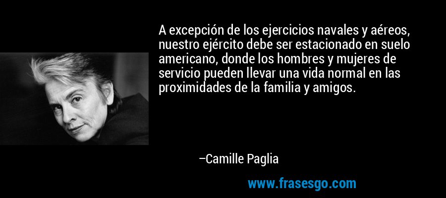 A excepción de los ejercicios navales y aéreos, nuestro ejército debe ser estacionado en suelo americano, donde los hombres y mujeres de servicio pueden llevar una vida normal en las proximidades de la familia y amigos. – Camille Paglia