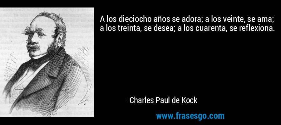 A los dieciocho años se adora; a los veinte, se ama; a los treinta, se desea; a los cuarenta, se reflexiona. – Charles Paul de Kock