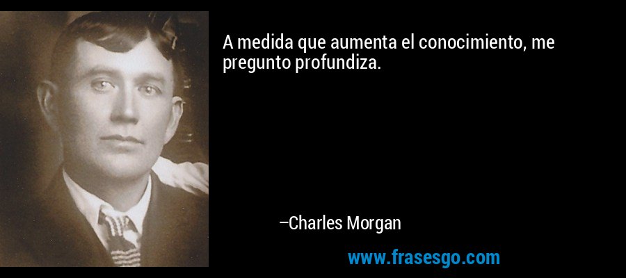 A medida que aumenta el conocimiento, me pregunto profundiza. – Charles Morgan