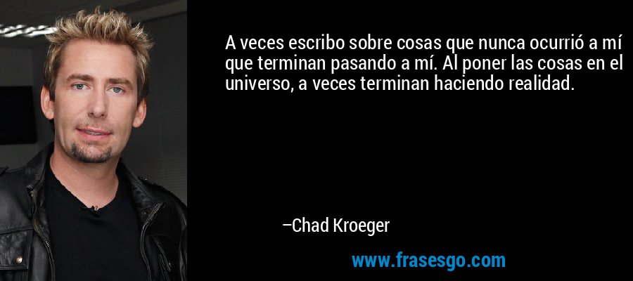 A veces escribo sobre cosas que nunca ocurrió a mí que terminan pasando a mí. Al poner las cosas en el universo, a veces terminan haciendo realidad. – Chad Kroeger