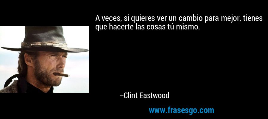 A veces, si quieres ver un cambio para mejor, tienes que hacerte las cosas tú mismo. – Clint Eastwood