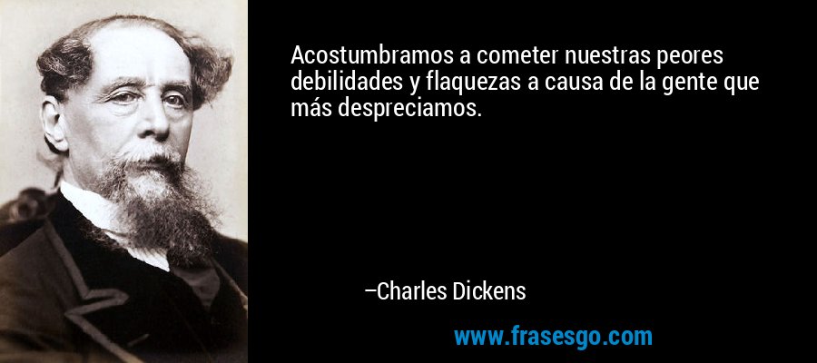 Acostumbramos a cometer nuestras peores debilidades y flaquezas a causa de la gente que más despreciamos. – Charles Dickens